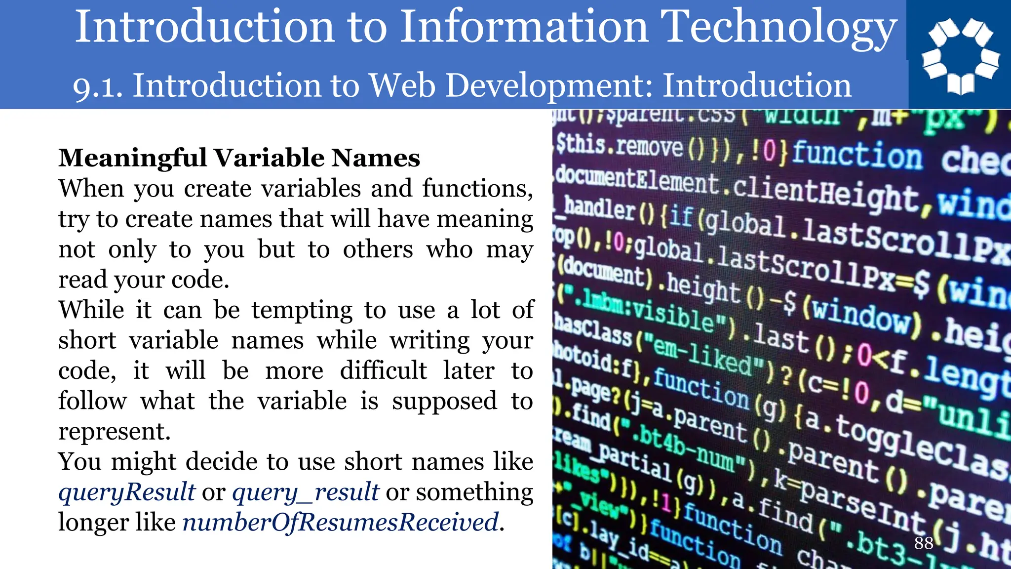 Introduction to Information Technology
9.1. Introduction to Web Development: Introduction
88
Meaningful Variable Names
When you create variables and functions,
try to create names that will have meaning
not only to you but to others who may
read your code.
While it can be tempting to use a lot of
short variable names while writing your
code, it will be more difficult later to
follow what the variable is supposed to
represent.
You might decide to use short names like
queryResult or query_result or something
longer like numberOfResumesReceived.
 