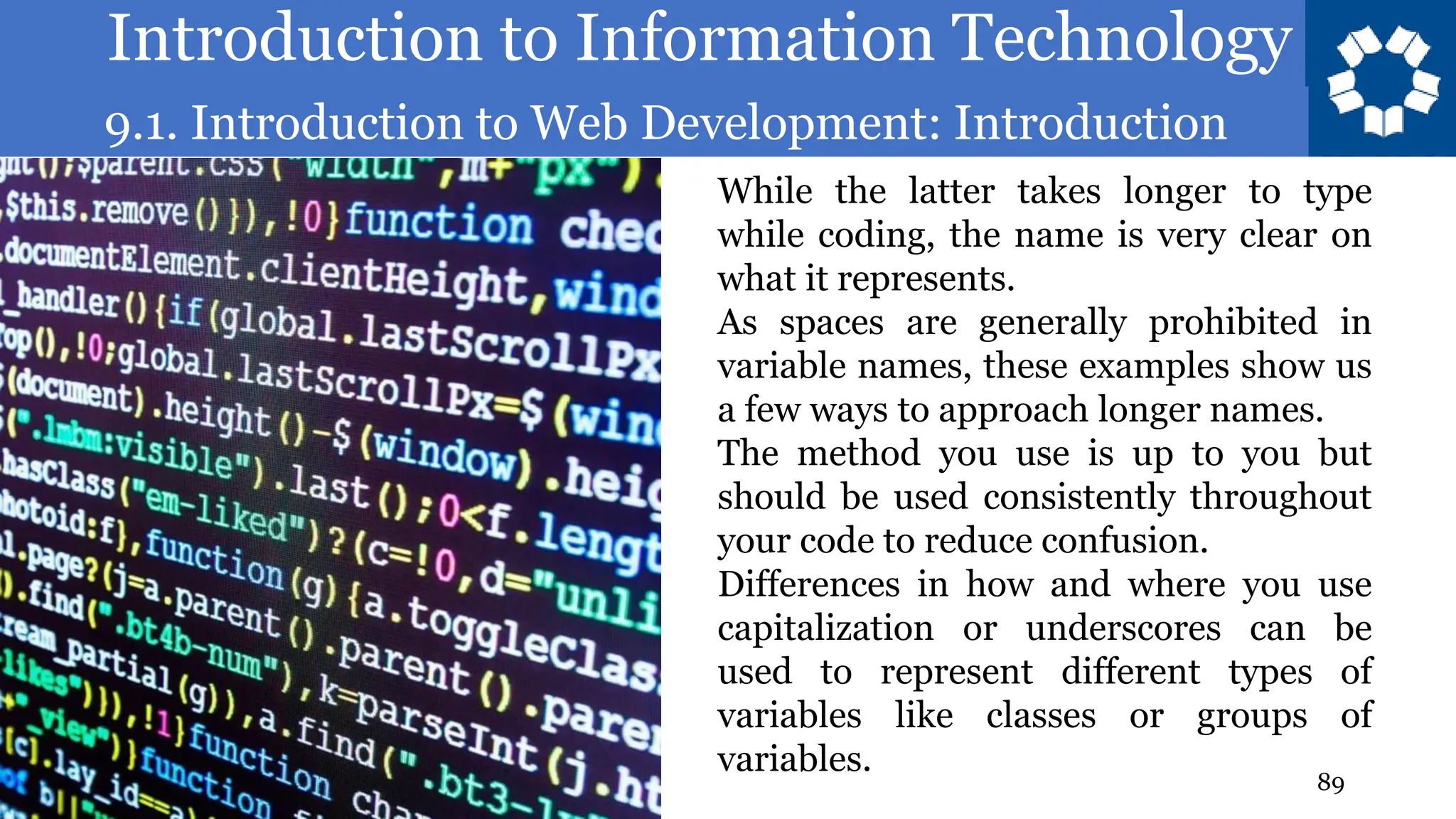 Introduction to Information Technology
9.1. Introduction to Web Development: Introduction
89
While the latter takes longer to type
while coding, the name is very clear on
what it represents.
As spaces are generally prohibited in
variable names, these examples show us
a few ways to approach longer names.
The method you use is up to you but
should be used consistently throughout
your code to reduce confusion.
Differences in how and where you use
capitalization or underscores can be
used to represent different types of
variables like classes or groups of
variables.
 