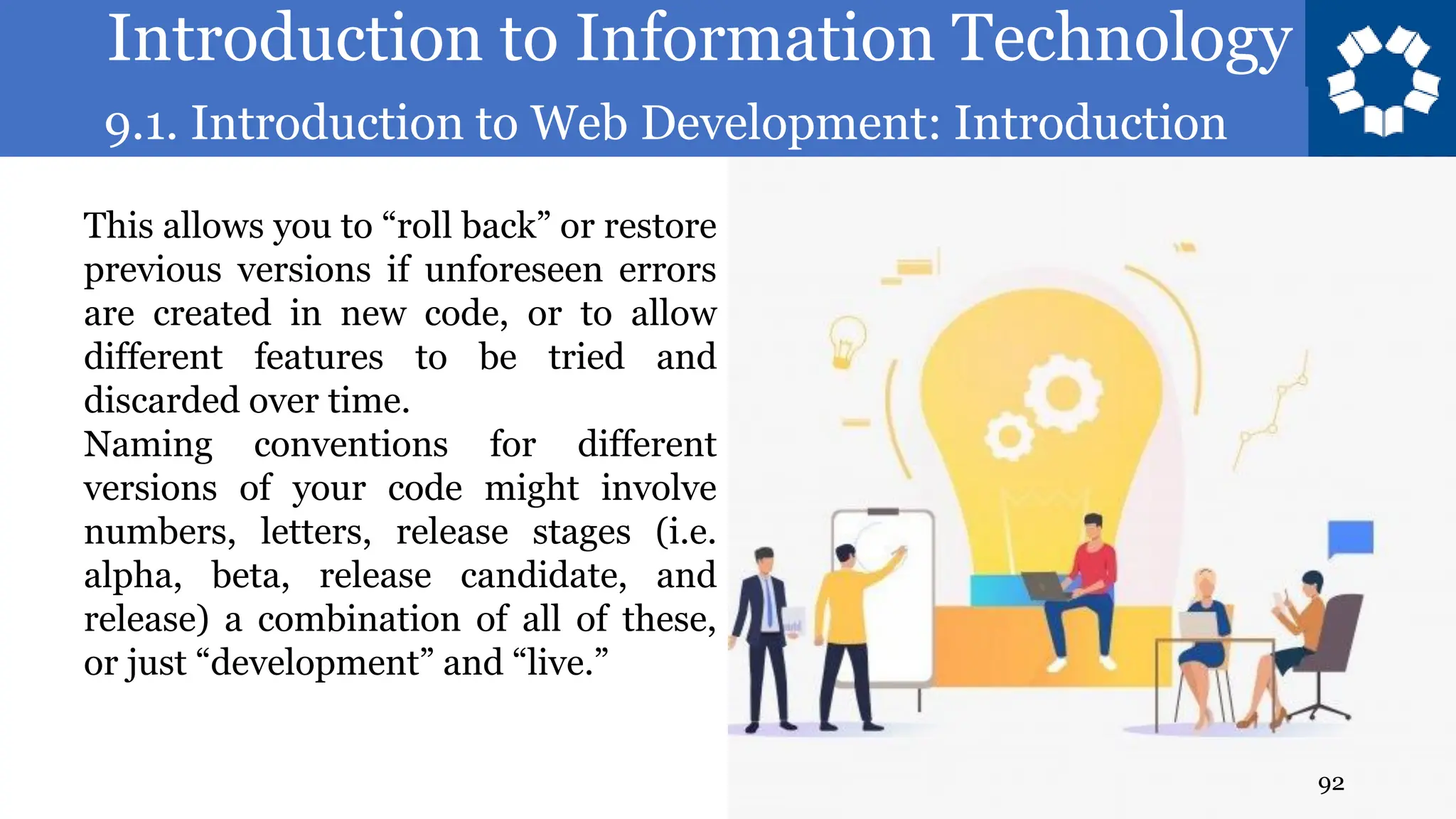 Introduction to Information Technology
9.1. Introduction to Web Development: Introduction
92
This allows you to “roll back” or restore
previous versions if unforeseen errors
are created in new code, or to allow
different features to be tried and
discarded over time.
Naming conventions for different
versions of your code might involve
numbers, letters, release stages (i.e.
alpha, beta, release candidate, and
release) a combination of all of these,
or just “development” and “live.”
 