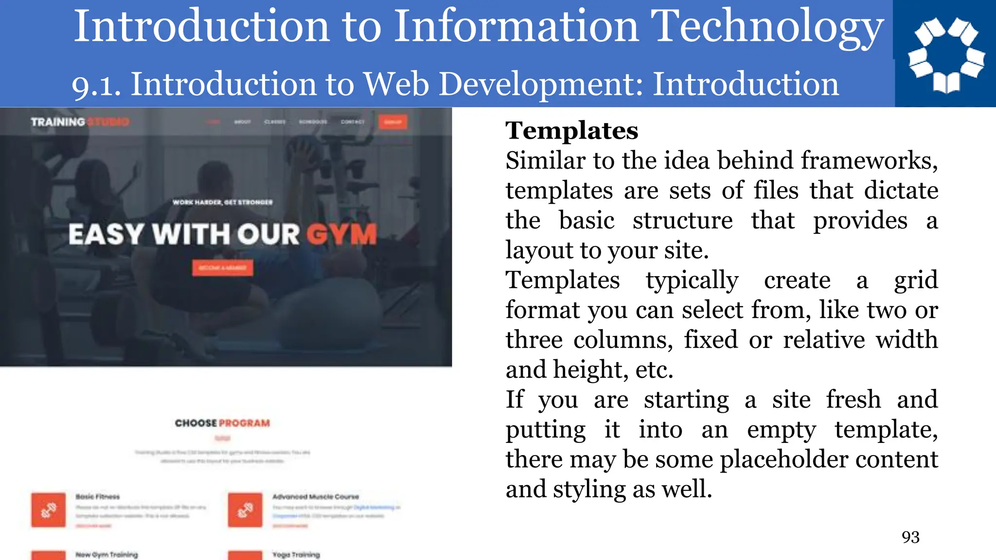 Introduction to Information Technology
9.1. Introduction to Web Development: Introduction
93
Templates
Similar to the idea behind frameworks,
templates are sets of files that dictate
the basic structure that provides a
layout to your site.
Templates typically create a grid
format you can select from, like two or
three columns, fixed or relative width
and height, etc.
If you are starting a site fresh and
putting it into an empty template,
there may be some placeholder content
and styling as well.
 