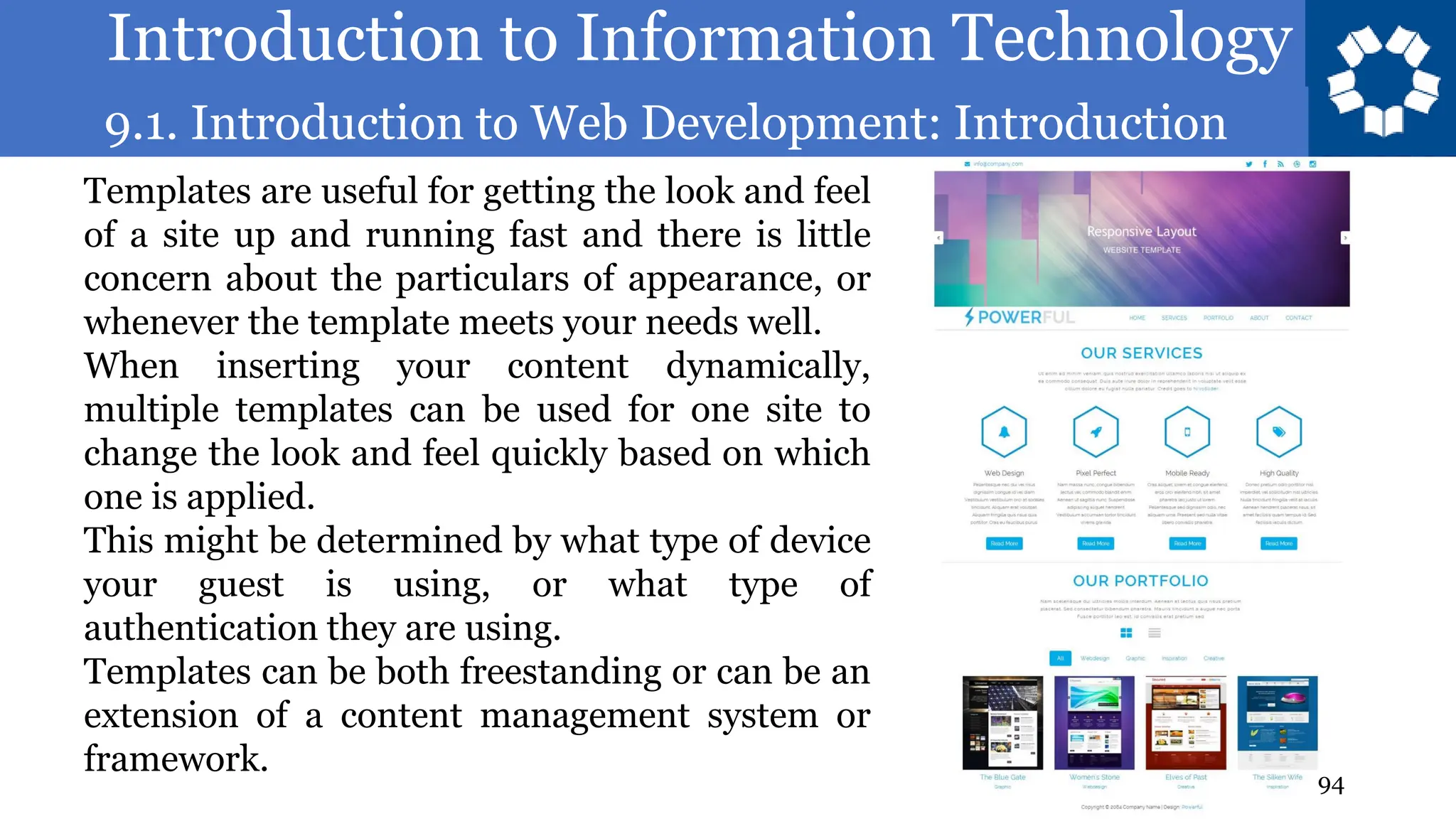 Introduction to Information Technology
9.1. Introduction to Web Development: Introduction
94
Templates are useful for getting the look and feel
of a site up and running fast and there is little
concern about the particulars of appearance, or
whenever the template meets your needs well.
When inserting your content dynamically,
multiple templates can be used for one site to
change the look and feel quickly based on which
one is applied.
This might be determined by what type of device
your guest is using, or what type of
authentication they are using.
Templates can be both freestanding or can be an
extension of a content management system or
framework.
 