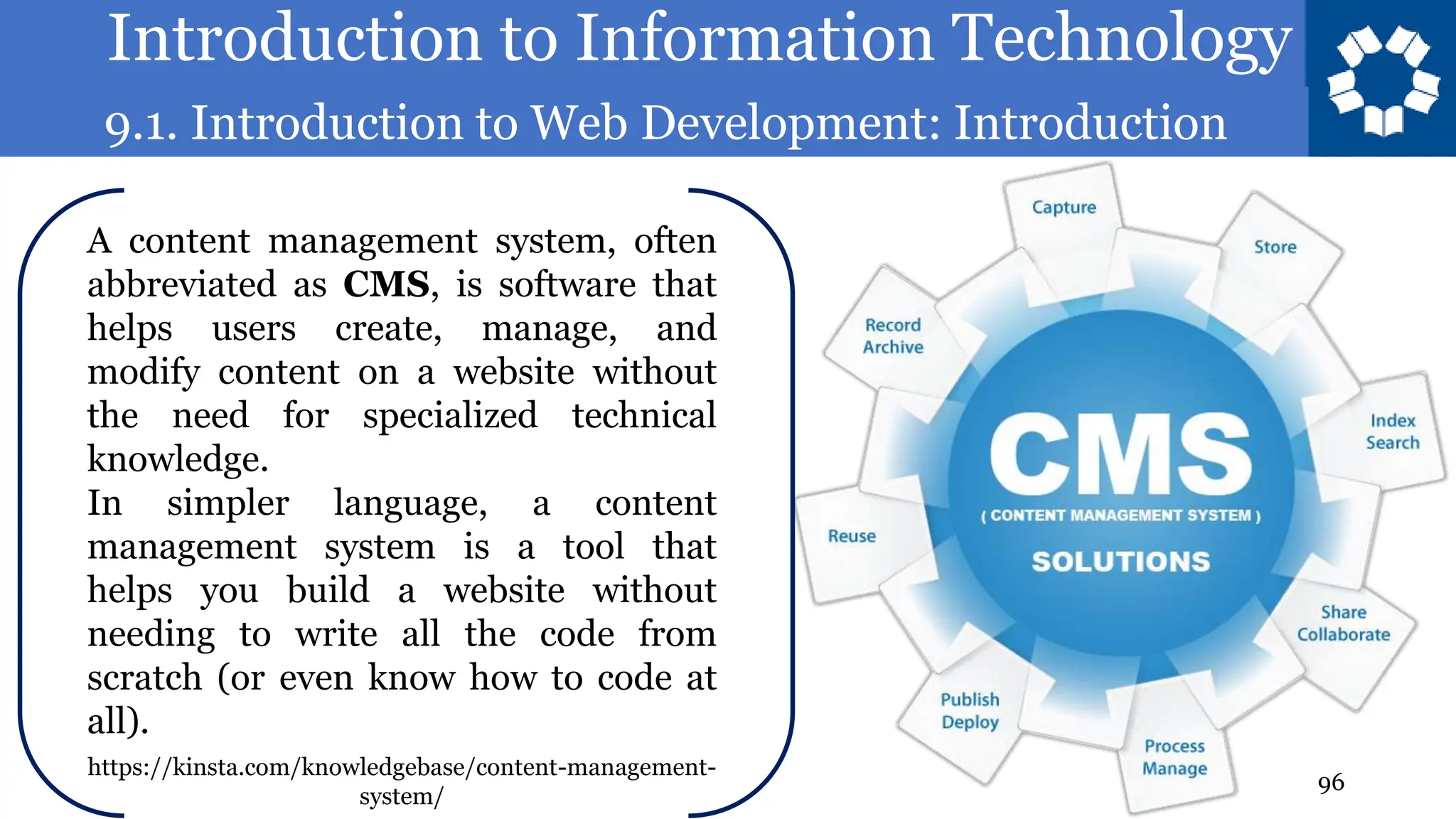 Introduction to Information Technology
9.1. Introduction to Web Development: Introduction
96
A content management system, often
abbreviated as CMS, is software that
helps users create, manage, and
modify content on a website without
the need for specialized technical
knowledge.
In simpler language, a content
management system is a tool that
helps you build a website without
needing to write all the code from
scratch (or even know how to code at
all).
https://kinsta.com/knowledgebase/content-management-
system/
 