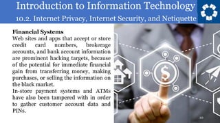 Introduction to Information Technology
10.2. Internet Privacy, Internet Security, and Netiquette
10
Financial Systems
Web sites and apps that accept or store
credit card numbers, brokerage
accounts, and bank account information
are prominent hacking targets, because
of the potential for immediate financial
gain from transferring money, making
purchases, or selling the information on
the black market.
In-store payment systems and ATMs
have also been tampered with in order
to gather customer account data and
PINs.
 