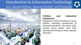 Introduction to Information Technology
10.2. Internet Privacy, Internet Security, and Netiquette
11
Utilities and Industrial
Equipment
Computers control functions at many
utilities, including coordination of
telecommunications, the power grid,
nuclear power plants, and valve
opening and closing in water and gas
networks.
 