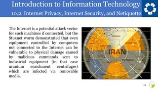 Introduction to Information Technology
10.2. Internet Privacy, Internet Security, and Netiquette
12
The Internet is a potential attack vector
for such machines if connected, but the
Stuxnet worm demonstrated that even
equipment controlled by computers
not connected to the Internet can be
vulnerable to physical damage caused
by malicious commands sent to
industrial equipment (in that case
uranium enrichment centrifuges)
which are infected via removable
media.
 