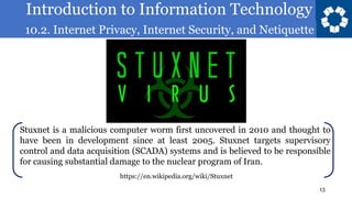 Introduction to Information Technology
10.2. Internet Privacy, Internet Security, and Netiquette
13
Stuxnet is a malicious computer worm first uncovered in 2010 and thought to
have been in development since at least 2005. Stuxnet targets supervisory
control and data acquisition (SCADA) systems and is believed to be responsible
for causing substantial damage to the nuclear program of Iran.
https://en.wikipedia.org/wiki/Stuxnet
 