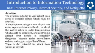 Introduction to Information Technology
10.2. Internet Privacy, Internet Security, and Netiquette
15
Aviation
The aviation industry is very reliant on a
series of complex system which could be
attacked.
A simple power outage at one airport can
cause repercussions worldwide, much of
the system relies on radio transmissions
which could be disrupted, and controlling
aircraft over oceans is especially
dangerous because radar surveillance
only extends 175 to 225 miles offshore.
There is also potential for attack from
within an aircraft.
 