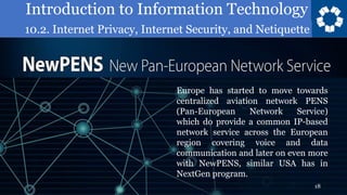 Introduction to Information Technology
10.2. Internet Privacy, Internet Security, and Netiquette
18
Europe has started to move towards
centralized aviation network PENS
(Pan-European Network Service)
which do provide a common IP-based
network service across the European
region covering voice and data
communication and later on even more
with NewPENS, similar USA has in
NextGen program.
 