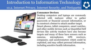 Introduction to Information Technology
10.2. Internet Privacy, Internet Security, and Netiquette
19
Consumer Devices
Desktop computers and laptops are commonly
infected with malware either to gather
passwords or financial account information, or
to construct a botnet to attack another target.
Smart phones, tablet computers, smart watches,
and other mobile devices such as Quantified Self
devices like activity trackers have also become
targets and many of these have sensors such as
cameras, microphones, GPS receivers,
compasses, and accelerometers which could be
exploited, and may collect personal information,
including sensitive health information.
 