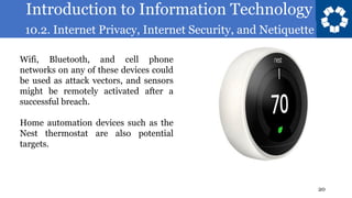 Introduction to Information Technology
10.2. Internet Privacy, Internet Security, and Netiquette
20
Wifi, Bluetooth, and cell phone
networks on any of these devices could
be used as attack vectors, and sensors
might be remotely activated after a
successful breach.
Home automation devices such as the
Nest thermostat are also potential
targets.
 