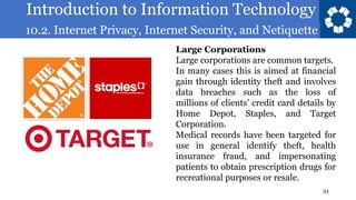 Introduction to Information Technology
10.2. Internet Privacy, Internet Security, and Netiquette
21
Large Corporations
Large corporations are common targets.
In many cases this is aimed at financial
gain through identity theft and involves
data breaches such as the loss of
millions of clients’ credit card details by
Home Depot, Staples, and Target
Corporation.
Medical records have been targeted for
use in general identify theft, health
insurance fraud, and impersonating
patients to obtain prescription drugs for
recreational purposes or resale.
 