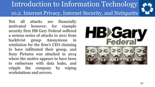 Introduction to Information Technology
10.2. Internet Privacy, Internet Security, and Netiquette
22
Not all attacks are financially
motivated however; for example
security firm HB Gary Federal suffered
a serious series of attacks in 2011 from
hacktivist group Anonymous in
retaliation for the firm’s CEO claiming
to have infiltrated their group, and
Sony Pictures was attacked in 2014
where the motive appears to have been
to embarrass with data leaks, and
cripple the company by wiping
workstations and servers.
 