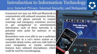 Introduction to Information Technology
10.2. Internet Privacy, Internet Security, and Netiquette
24
Connected cars may use Wifi and Bluetooth to
communicate with onboard consumer devices,
and the cell phone network to contact
concierge and emergency assistance services
or get navigational or entertainment
information; each of these networks is a
potential entry point for malware or an
attacker.
Researchers were even able to use a malicious
compact disc in a car’s stereo system as a
successful attack vector, and cars with built-in
voice recognition or remote assistance
features have onboard microphones which
could be used for eavesdropping.
 