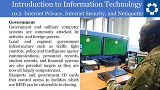 Introduction to Information Technology
10.2. Internet Privacy, Internet Security, and Netiquette
26
Government
Government and military computer
systems are commonly attacked by
activists and foreign powers.
Local and regional government
infrastructure such as traffic light
controls, police and intelligence agency
communications, personnel records,
student records, and financial systems
are also potential targets as they are
now all largely computerized.
Passports and government ID cards
that control access to facilities which
use RFID can be vulnerable to cloning.
 