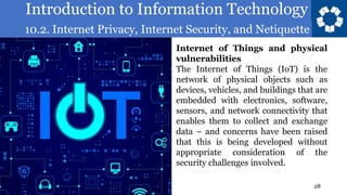 Introduction to Information Technology
10.2. Internet Privacy, Internet Security, and Netiquette
28
Internet of Things and physical
vulnerabilities
The Internet of Things (IoT) is the
network of physical objects such as
devices, vehicles, and buildings that are
embedded with electronics, software,
sensors, and network connectivity that
enables them to collect and exchange
data – and concerns have been raised
that this is being developed without
appropriate consideration of the
security challenges involved.
 