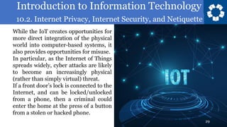 Introduction to Information Technology
10.2. Internet Privacy, Internet Security, and Netiquette
29
While the IoT creates opportunities for
more direct integration of the physical
world into computer-based systems, it
also provides opportunities for misuse.
In particular, as the Internet of Things
spreads widely, cyber attacks are likely
to become an increasingly physical
(rather than simply virtual) threat.
If a front door’s lock is connected to the
Internet, and can be locked/unlocked
from a phone, then a criminal could
enter the home at the press of a button
from a stolen or hacked phone.
 