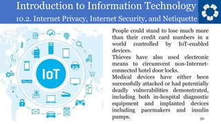 Introduction to Information Technology
10.2. Internet Privacy, Internet Security, and Netiquette
30
People could stand to lose much more
than their credit card numbers in a
world controlled by IoT-enabled
devices.
Thieves have also used electronic
means to circumvent non-Internet-
connected hotel door locks.
Medical devices have either been
successfully attacked or had potentially
deadly vulnerabilities demonstrated,
including both in-hospital diagnostic
equipment and implanted devices
including pacemakers and insulin
pumps.
 