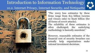 Introduction to Information Technology
10.2. Internet Privacy, Internet Security, and Netiquette
33
“The 2003 loss estimates by these
firms range from $13 billion (worms
and viruses only) to $226 billion (for
all forms of covert attacks).
The reliability of these estimates is
often challenged; the underlying
methodology is basically anecdotal.”
However, reasonable estimates of the
financial cost of security breaches can
actually help organizations make
rational investment decisions.
 