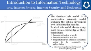 Introduction to Information Technology
10.2. Internet Privacy, Internet Security, and Netiquette
35
The Gordon–Loeb model is a
mathematical economic model
analyzing the optimal investment
level in information security.
To draft this model, the company
must possess knowledge of three
parameters:
✓ how much the data is worth;
✓ how much the data is at risk;
✓ the probability an attack on the data is
going to be successful, or
vulnerability.
https://en.wikipedia.org/wiki/Gordon%
E2%80%93Loeb_model
 