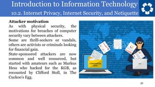 Introduction to Information Technology
10.2. Internet Privacy, Internet Security, and Netiquette
36
Attacker motivation
As with physical security, the
motivations for breaches of computer
security vary between attackers.
Some are thrill-seekers or vandals,
others are activists or criminals looking
for financial gain.
State-sponsored attackers are now
common and well resourced, but
started with amateurs such as Markus
Hess who hacked for the KGB, as
recounted by Clifford Stoll, in The
Cuckoo’s Egg.
 