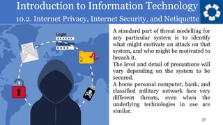 Introduction to Information Technology
10.2. Internet Privacy, Internet Security, and Netiquette
37
A standard part of threat modelling for
any particular system is to identify
what might motivate an attack on that
system, and who might be motivated to
breach it.
The level and detail of precautions will
vary depending on the system to be
secured.
A home personal computer, bank, and
classified military network face very
different threats, even when the
underlying technologies in use are
similar.
 