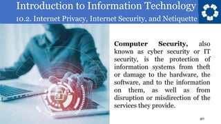 Introduction to Information Technology
10.2. Internet Privacy, Internet Security, and Netiquette
40
Computer Security, also
known as cyber security or IT
security, is the protection of
information systems from theft
or damage to the hardware, the
software, and to the information
on them, as well as from
disruption or misdirection of the
services they provide.
 