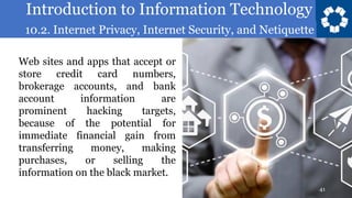 Introduction to Information Technology
10.2. Internet Privacy, Internet Security, and Netiquette
41
Web sites and apps that accept or
store credit card numbers,
brokerage accounts, and bank
account information are
prominent hacking targets,
because of the potential for
immediate financial gain from
transferring money, making
purchases, or selling the
information on the black market.
 