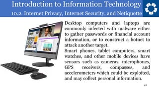 Introduction to Information Technology
10.2. Internet Privacy, Internet Security, and Netiquette
42
Desktop computers and laptops are
commonly infected with malware either
to gather passwords or financial account
information, or to construct a botnet to
attack another target.
Smart phones, tablet computers, smart
watches, and other mobile devices have
sensors such as cameras, microphones,
GPS receivers, compasses, and
accelerometers which could be exploited,
and may collect personal information.
 
