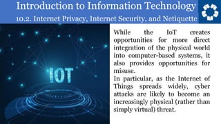 Introduction to Information Technology
10.2. Internet Privacy, Internet Security, and Netiquette
44
While the IoT creates
opportunities for more direct
integration of the physical world
into computer-based systems, it
also provides opportunities for
misuse.
In particular, as the Internet of
Things spreads widely, cyber
attacks are likely to become an
increasingly physical (rather than
simply virtual) threat.
 