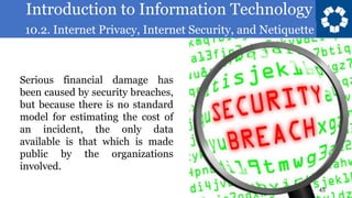 Introduction to Information Technology
10.2. Internet Privacy, Internet Security, and Netiquette
45
Serious financial damage has
been caused by security breaches,
but because there is no standard
model for estimating the cost of
an incident, the only data
available is that which is made
public by the organizations
involved.
 