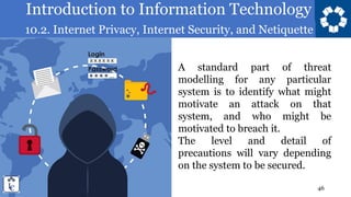 Introduction to Information Technology
10.2. Internet Privacy, Internet Security, and Netiquette
46
A standard part of threat
modelling for any particular
system is to identify what might
motivate an attack on that
system, and who might be
motivated to breach it.
The level and detail of
precautions will vary depending
on the system to be secured.
 