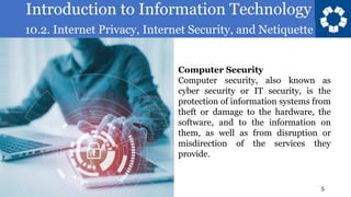 Introduction to Information Technology
10.2. Internet Privacy, Internet Security, and Netiquette
5
Computer Security
Computer security, also known as
cyber security or IT security, is the
protection of information systems from
theft or damage to the hardware, the
software, and to the information on
them, as well as from disruption or
misdirection of the services they
provide.
 
