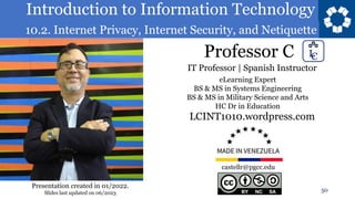 Introduction to Information Technology
10.2. Internet Privacy, Internet Security, and Netiquette
Professor C
50
castellr@pgcc.edu
eLearning Expert
BS & MS in Systems Engineering
BS & MS in Military Science and Arts
HC Dr in Education
IT Professor | Spanish Instructor
LCINT1010.wordpress.com
Presentation created in 01/2022.
Slides last updated on 06/2023
 