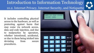 Introduction to Information Technology
10.2. Internet Privacy, Internet Security, and Netiquette
6
It includes controlling physical
access to the hardware, as well as
protecting against harm that
may come via network access,
data and code injection, and due
to malpractice by operators,
whether intentional, accidental,
or due to them being tricked into
deviating from secure
procedures.
 