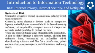 Introduction to Information Technology
10.2. Internet Privacy, Internet Security, and Netiquette
8
Systems at Risk
Computer security is critical in almost any industry which
uses computers.
Currently, most electronic devices such as computers,
laptops and cellphones come with built in firewall security
software, but despite this, computers are not 100 percent
accurate and dependable to protect our data.
There are many different ways of hacking into computers.
It can be done through a network system, clicking into
unknown links, connecting to unfamiliar Wi-Fi,
downloading software and files from unsafe sites, power
consumption, electromagnetic radiation waves, and many
more.
 