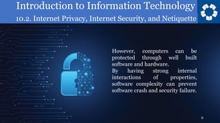 Introduction to Information Technology
10.2. Internet Privacy, Internet Security, and Netiquette
9
However, computers can be
protected through well built
software and hardware.
By having strong internal
interactions of properties,
software complexity can prevent
software crash and security failure.
 