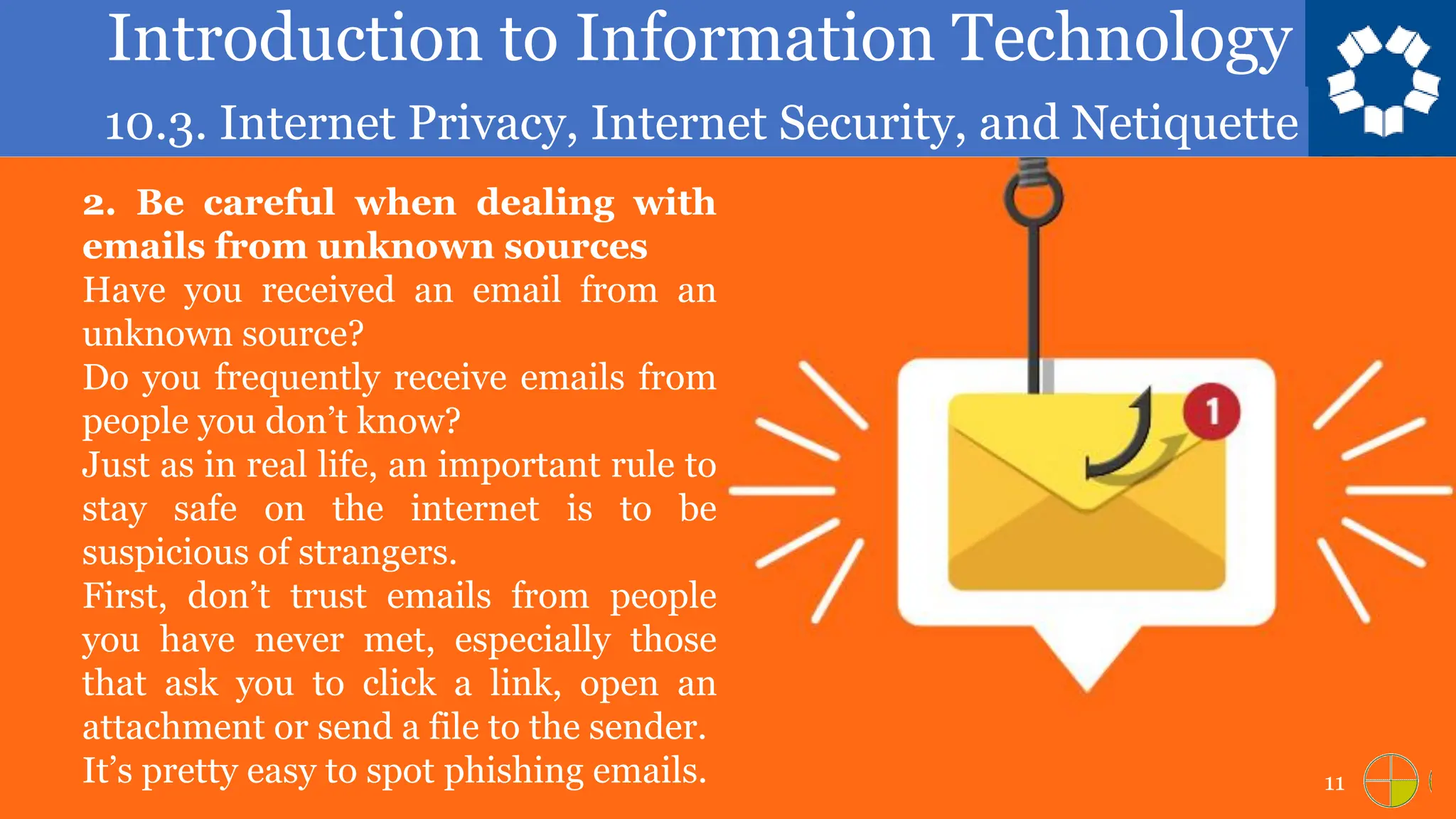 Introduction to Information Technology
10.3. Internet Privacy, Internet Security, and Netiquette
11
2. Be careful when dealing with
emails from unknown sources
Have you received an email from an
unknown source?
Do you frequently receive emails from
people you don’t know?
Just as in real life, an important rule to
stay safe on the internet is to be
suspicious of strangers.
First, don’t trust emails from people
you have never met, especially those
that ask you to click a link, open an
attachment or send a file to the sender.
It’s pretty easy to spot phishing emails.
 