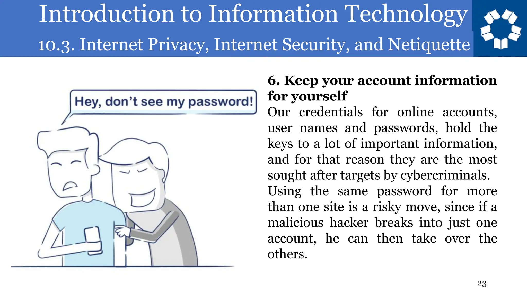 Introduction to Information Technology
10.3. Internet Privacy, Internet Security, and Netiquette
23
6. Keep your account information
for yourself
Our credentials for online accounts,
user names and passwords, hold the
keys to a lot of important information,
and for that reason they are the most
sought after targets by cybercriminals.
Using the same password for more
than one site is a risky move, since if a
malicious hacker breaks into just one
account, he can then take over the
others.
 