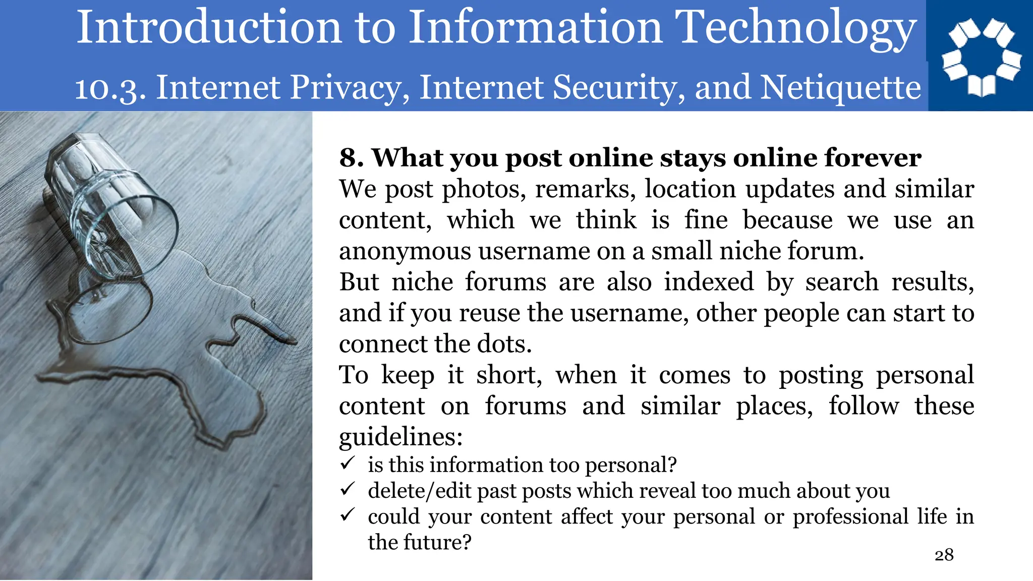 Introduction to Information Technology
10.3. Internet Privacy, Internet Security, and Netiquette
28
8. What you post online stays online forever
We post photos, remarks, location updates and similar
content, which we think is fine because we use an
anonymous username on a small niche forum.
But niche forums are also indexed by search results,
and if you reuse the username, other people can start to
connect the dots.
To keep it short, when it comes to posting personal
content on forums and similar places, follow these
guidelines:
✓ is this information too personal?
✓ delete/edit past posts which reveal too much about you
✓ could your content affect your personal or professional life in
the future?
 