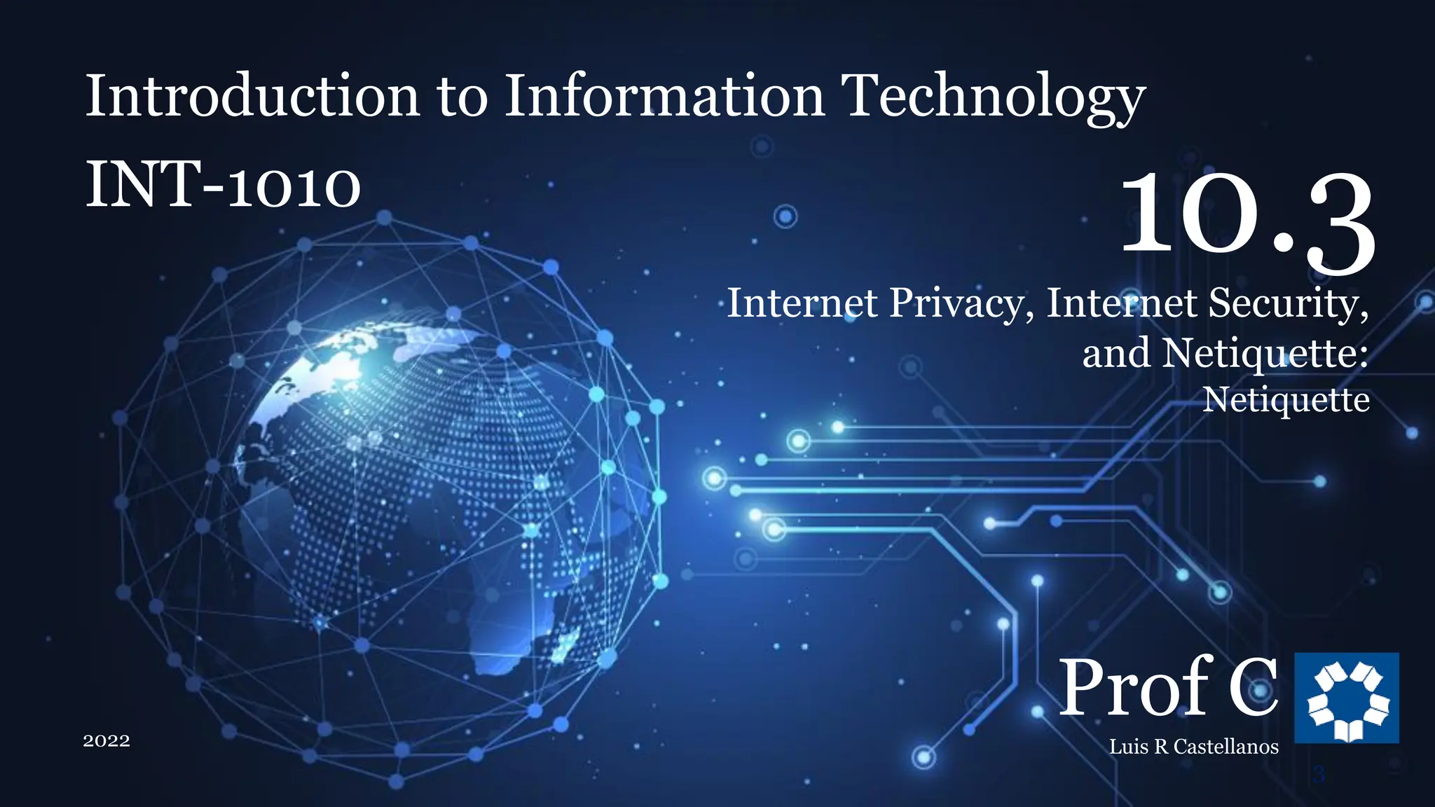 Introduction to Information Technology
10.3. Internet Privacy, Internet Security, and Netiquette
Introduction to Information Technology
INT-1010
Prof C
Luis R Castellanos
2022
3
10.3
Internet Privacy, Internet Security,
and Netiquette:
Netiquette
 