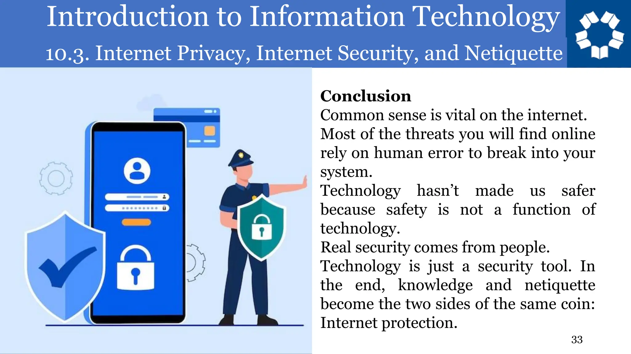 Introduction to Information Technology
10.3. Internet Privacy, Internet Security, and Netiquette
33
Conclusion
Common sense is vital on the internet.
Most of the threats you will find online
rely on human error to break into your
system.
Technology hasn’t made us safer
because safety is not a function of
technology.
Real security comes from people.
Technology is just a security tool. In
the end, knowledge and netiquette
become the two sides of the same coin:
Internet protection.
 