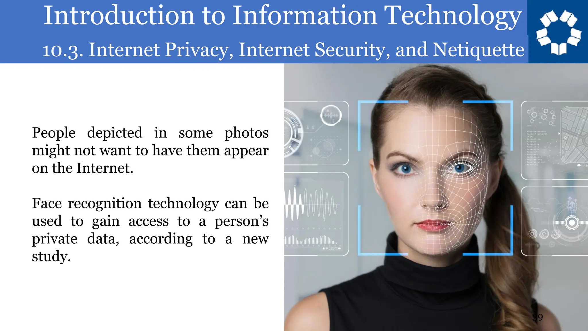 Introduction to Information Technology
10.3. Internet Privacy, Internet Security, and Netiquette
39
People depicted in some photos
might not want to have them appear
on the Internet.
Face recognition technology can be
used to gain access to a person’s
private data, according to a new
study.
 