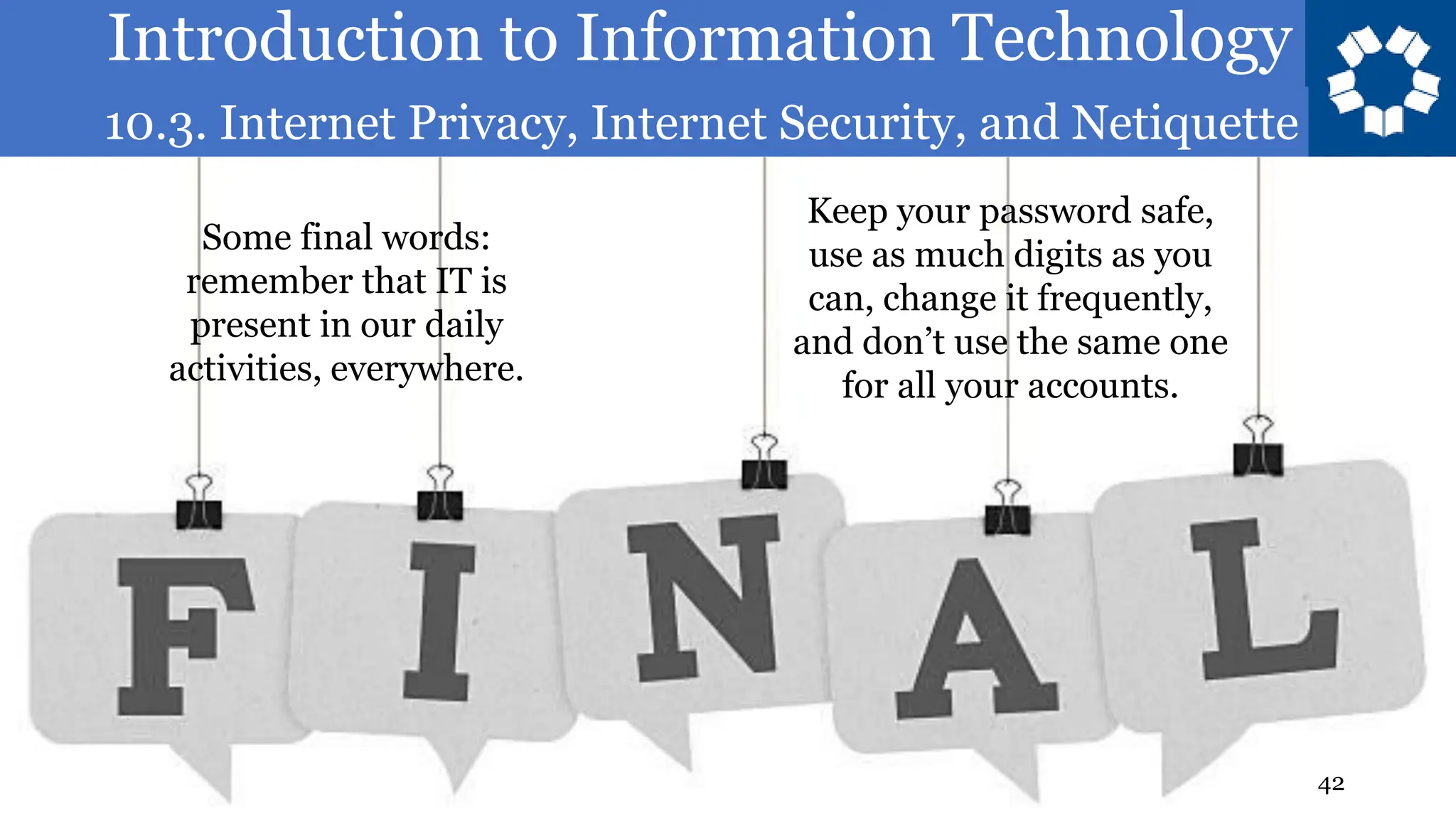 Introduction to Information Technology
10.3. Internet Privacy, Internet Security, and Netiquette
42
Some final words:
remember that IT is
present in our daily
activities, everywhere.
Keep your password safe,
use as much digits as you
can, change it frequently,
and don’t use the same one
for all your accounts.
 