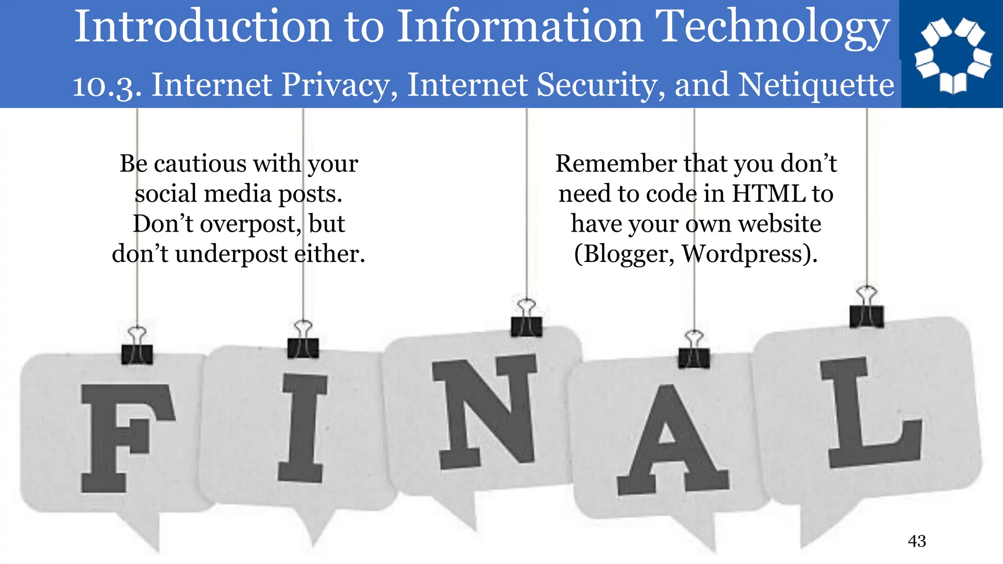 Introduction to Information Technology
10.3. Internet Privacy, Internet Security, and Netiquette
43
Be cautious with your
social media posts.
Don’t overpost, but
don’t underpost either.
Remember that you don’t
need to code in HTML to
have your own website
(Blogger, Wordpress).
 
