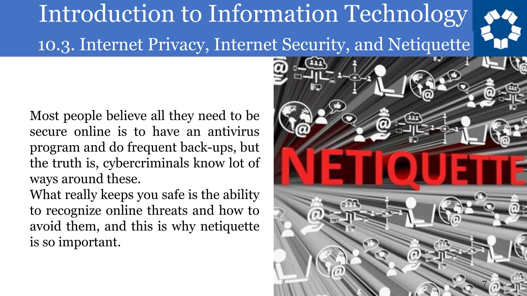 Introduction to Information Technology
10.3. Internet Privacy, Internet Security, and Netiquette
7
Most people believe all they need to be
secure online is to have an antivirus
program and do frequent back-ups, but
the truth is, cybercriminals know lot of
ways around these.
What really keeps you safe is the ability
to recognize online threats and how to
avoid them, and this is why netiquette
is so important.
 