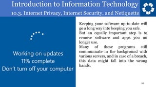 Introduction to Information Technology
10.3. Internet Privacy, Internet Security, and Netiquette
10
Keeping your software up-to-date will
go a long way into keeping you safe.
But an equally important step is to
remove software and apps you no
longer use.
Many of these programs still
communicate in the background with
various servers, and in case of a breach,
this data might fall into the wrong
hands.
 