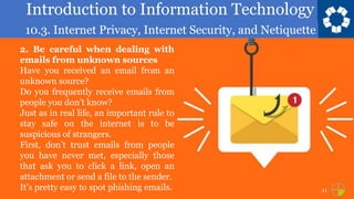 Introduction to Information Technology
10.3. Internet Privacy, Internet Security, and Netiquette
11
2. Be careful when dealing with
emails from unknown sources
Have you received an email from an
unknown source?
Do you frequently receive emails from
people you don’t know?
Just as in real life, an important rule to
stay safe on the internet is to be
suspicious of strangers.
First, don’t trust emails from people
you have never met, especially those
that ask you to click a link, open an
attachment or send a file to the sender.
It’s pretty easy to spot phishing emails.
 