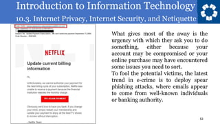 Introduction to Information Technology
10.3. Internet Privacy, Internet Security, and Netiquette
12
What gives most of the away is the
urgency with which they ask you to do
something, either because your
account may be compromised or your
online purchase may have encountered
some issues you need to sort.
To fool the potential victims, the latest
trend in e-crime is to deploy spear
phishing attacks, where emails appear
to come from well-known individuals
or banking authority.
 