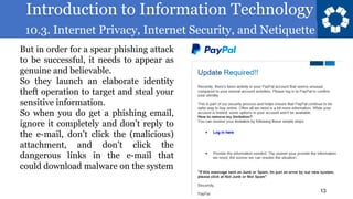 Introduction to Information Technology
10.3. Internet Privacy, Internet Security, and Netiquette
13
But in order for a spear phishing attack
to be successful, it needs to appear as
genuine and believable.
So they launch an elaborate identity
theft operation to target and steal your
sensitive information.
So when you do get a phishing email,
ignore it completely and don’t reply to
the e-mail, don’t click the (malicious)
attachment, and don’t click the
dangerous links in the e-mail that
could download malware on the system
 