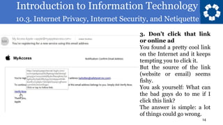 Introduction to Information Technology
10.3. Internet Privacy, Internet Security, and Netiquette
14
3. Don’t click that link
or online ad
You found a pretty cool link
on the Internet and it keeps
tempting you to click it.
But the source of the link
(website or email) seems
fishy.
You ask yourself: What can
the bad guys do to me if I
click this link?
The answer is simple: a lot
of things could go wrong.
 